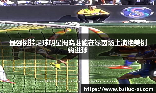 最强倒挂足球明星揭晓谁能在绿茵场上演绝美倒钩进球