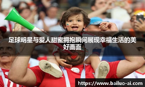 足球明星与爱人甜蜜拥抱瞬间展现幸福生活的美好画面