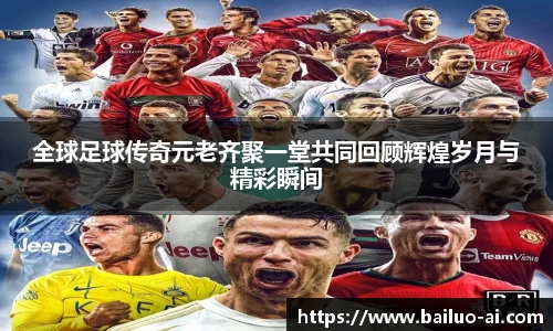 全球足球传奇元老齐聚一堂共同回顾辉煌岁月与精彩瞬间